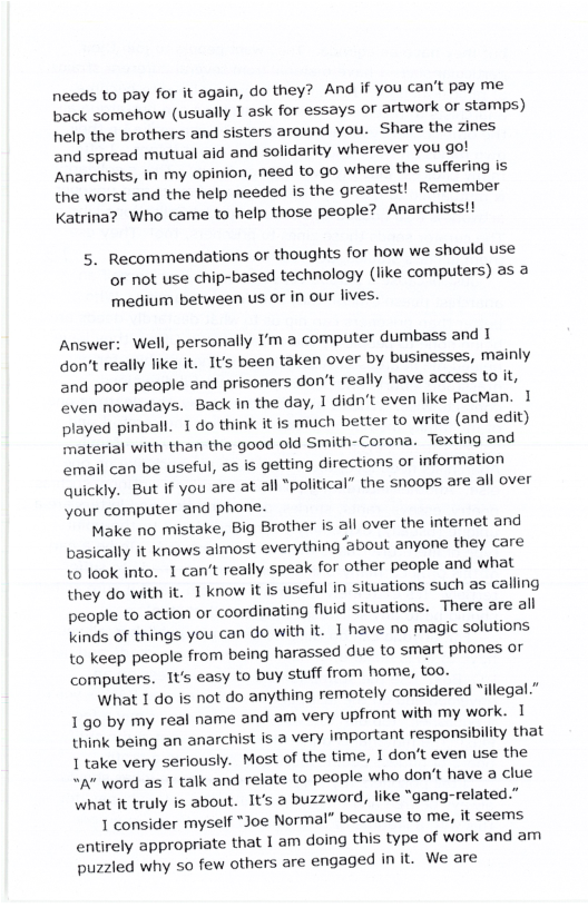 needs to pay for it again, do they? And if you can’t pay me back somehow (usually 1 ask for essays or artwork or stamps) help the brothers and sisters around you. Share the zines and spread mutual aid and solidarity wherever you got ‘Anarchists, in my opinion, need to go where the suffering is the worst and the help needed is the greatest! Remember Katrina? Who came to help those people? Anarchists!!  5. Recommendations or thoughts for how we should use or not use chip-based technology (like computers) as a medium between us or in our lives.  Answer: Well, personally I’m a computer dumbass and I don’t really like it. It’s been taken over by businesses, mainly and poor people and prisoners don’t really have access Lo it, even nowadays. Back in the day, I didn’t even like PacMan. 1 played pinball. 1 do think it is much better to write (and edit) imaterial with than the good old Smith-Corona. Texting and email can be useful, as is getting directions or information quickly. But if you are at all *political” the snoops are all over your computer and phone.  Make no mistake, Big Brother is all over the internet and basically it knows almost everything ‘about anyone they care to look into. 1 can’t really speak for other people and what they do with it. 1 know it is useful in situations such as calling people to action or coordinating fluid situations. There are all Linds of things you can do with it. 1 have no magic solutions to keep people from being harassed due to smart phones or computers. 1t easy to buy stuff from home, too.  What 1 do is not do anything remotely considered illegal.” 1 go by my real name and am very upfront with my work. 1 think being an anarchist is a very important responsibility that 1 take very seriously. Most of the time, I don’t even use the A" word as 1 talk and relate to people who don’t have a clue what it truly is about. 1t’s a buzzword, like “gang-related.”  1 consider myself *Joe Normal” because to me, it seems entirely appropriate that 1 am doing this type of work and am puzzled why so few others are engaged init. We are 